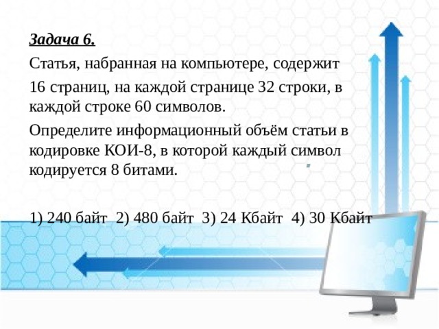 Задача 6. Статья, набранная на компьютере, содержит  16 страниц, на каждой странице 32 строки, в каждой строке 60 символов. Определите информационный объём статьи в кодировке КОИ-8, в которой каждый символ кодируется 8 битами. 1) 240 байт 2) 480 байт 3) 24 Кбайт 4) 30 Кбайт 