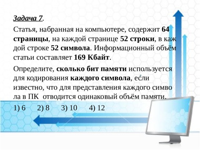 Задача 7 . Статья, на­бран­ная на компьютере, со­дер­жит  64 страницы , на каж­дой стра­ни­це  52 строки , в каж­дой стро­ке  52 символа . Ин­фор­ма­ци­он­ный объём ста­тьи со­став­ля­ет  169 Кбайт . Определите,  сколь­ко бит па­мя­ти  ис­поль­зу­ет­ся для ко­ди­ро­ва­ния  каж­до­го символа , если известно, что для пред­став­ле­ния каж­до­го сим­во­ла в ПК от­во­дит­ся оди­на­ко­вый объём памяти. 1) 6 2) 8 3) 10 4) 12 