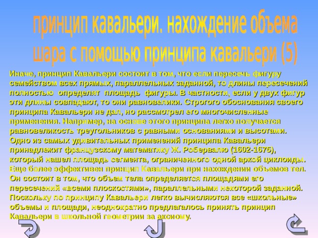 Иначе, принцип Кавальери состоит в том, что если пересечь фигуру семейством всех прямых, параллельных заданной, то длины пересечений полностью определят площадь фигуры. В частности, если у двух фигур эти длины совпадают, то они равновелики. Строгого обоснования своего принципа Кавальери не дал, но рассмотрел его многочисленные применения. Например, на основе этого принципа легко получается равновеликость треугольников с равными основаниями и высотами. Одно из самых удивительных применений принципа Кавальери принадлежит французскому математику Ж. Робервалю (1602-1675), который нашел площадь сегмента, ограниченного одной аркой циклоиды.  Еще более эффективен принцип Кавальери при нахождении объемов тел. Он состоит в том, что объем тела определяется площадями его пересечений «всеми плоскостями», параллельными некоторой заданной. Поскольку по принципу Кавальери легко вычисляются все «школьные» объемы и площади, неоднократно предлагалось принять принцип Кавальери в школьной геометрии за аксиому. 