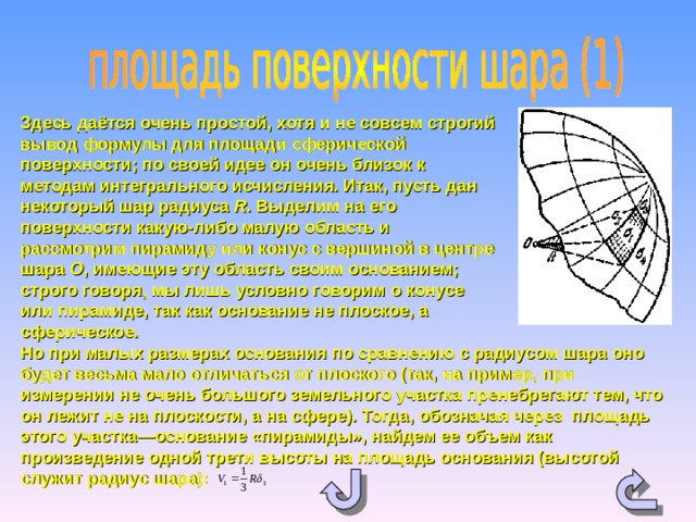 Здесь даётся очень простой, хотя и не совсем строгий вывод формулы для площади сферической поверхности; по своей идее он очень близок к методам интегрального исчисления. Итак, пусть дан неко­торый шар радиуса R . Выделим на его поверхности какую-либо малую область и рассмотрим пирамиду или конус с вершиной в центре шара О , имеющие эту область своим осно­ванием; строго говоря, мы лишь условно говорим о конусе или пирамиде, так как основание не плоское, а сферическое. Но при малых размерах основания по сравнению с радиусом шара оно будет весьма мало отличаться от плоского (так, на пример, при измерении не очень большого земельного участка пренебрегают тем, что он лежит не на плоскости, а на сфере). Тогда, обозначая через площадь этого участка—основание «пирамиды», найдем ее объем как произведение одной трети высоты на площадь основания (высотой служит радиус шара):  