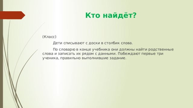  Кто найдёт? (Класс)  Дети списывают с доски в столбик слова.  По словарю в конце учебника они должны найти родственные слова и записать их рядом с данными. Побеждают первые три ученика, правильно выполнившие задание. 