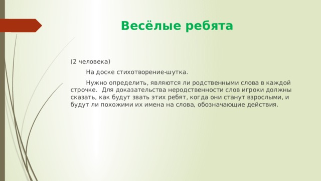  Весёлые ребята (2 человека)  На доске стихотворение-шутка.  Нужно определить, являются ли родственными слова в каждой строчке. Для доказательства неродственности слов игроки должны сказать, как будут звать этих ребят, когда они станут взрослыми, и будут ли похожими их имена на слова, обозначающие действия. 