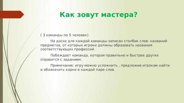  Как зовут мастера? ( 3 команды по 5 человек)  На доске для каждой команды записан столбик слов- названий предметов, от которых игроки должны образовать названия соответствующих профессий.  Побеждает команда, которая правильно и быстрее других справится с заданием.  Примечание: игру можно усложнить , предложив игрокам найти и обозначить корни в каждой паре слов. 