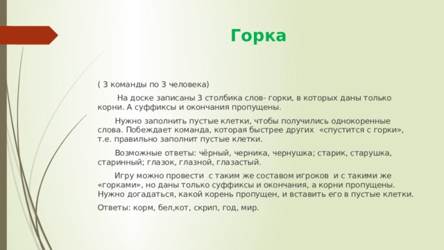  Горка ( 3 команды по 3 человека)  На доске записаны 3 столбика слов- горки, в которых даны только корни. А суффиксы и окончания пропущены.  Нужно заполнить пустые клетки, чтобы получились однокоренные слова. Побеждает команда, которая быстрее других «спустится с горки», т.е. правильно заполнит пустые клетки.  Возможные ответы: чёрный, черника, чернушка; старик, старушка, старинный; глазок, глазной, глазастый.  Игру можно провести с таким же составом игроков и с такими же «горками», но даны только суффиксы и окончания, а корни пропущены. Нужно догадаться, какой корень пропущен, и вставить его в пустые клетки. Ответы: корм, бел,кот, скрип, год, мир. 