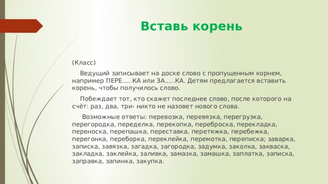  Вставь корень (Класс)  Ведущий записывает на доске слово с пропущенным корнем, например ПЕРЕ…..КА или ЗА…..КА. Детям предлагается вставить корень, чтобы получилось слово.  Побеждает тот, кто скажет последнее слово, после которого на счёт: раз, два, три- никто не назовет нового слова.  Возможные ответы: перевозка, перевязка, перегрузка, перегородка, переделка, перекопка, переброска, перекладка, переноска, перепашка, переставка, перетяжка, перебежка, перегонка, переборка, переклейка, перемотка, переписка; заварка, записка, завязка, загадка, загородка, задумка, заколка, закваска, закладка, заклейка, заливка, замазка, замашка, заплатка, записка, заправка, запинка, закупка. 