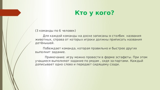  Кто у кого? (3 команды по 6 человек)  Для каждой команды на доске записаны в столбик названия животных, справа от которых игроки должны приписать названия детёнышей.  Побеждает команда, которая правильно и быстрее других выполнит задание.  Примечание: игру можно провести в форме эстафеты. При этом учащиеся выполняют задание по рядам , сидя за партами. Каждый дописывает одно слово и передает сидящему сзади. 