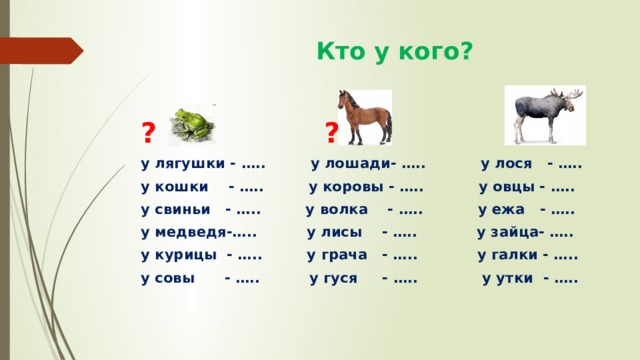  Кто у кого? ? ? ? у лягушки - ….. у лошади- ….. у лося - ….. у кошки - ….. у коровы - ….. у овцы - ….. у свиньи - ….. у волка - ….. у ежа - ….. у медведя-….. у лисы - ….. у зайца- ….. у курицы - ….. у грача - ….. у галки - ….. у совы - ….. у гуся - ….. у утки - ….. 