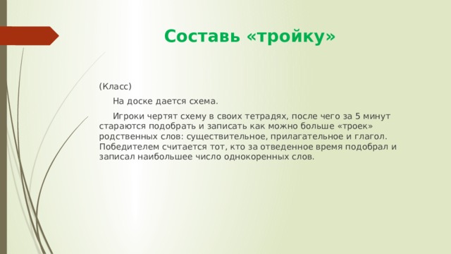  Составь «тройку» (Класс)  На доске дается схема.  Игроки чертят схему в своих тетрадях, после чего за 5 минут стараются подобрать и записать как можно больше «троек» родственных слов: существительное, прилагательное и глагол. Победителем считается тот, кто за отведенное время подобрал и записал наибольшее число однокоренных слов. 