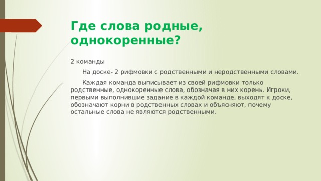 Где слова родные, однокоренные? 2 команды  На доске- 2 рифмовки с родственными и неродственными словами.  Каждая команда выписывает из своей рифмовки только родственные, однокоренные слова, обозначая в них корень. Игроки, первыми выполнившие задание в каждой команде, выходят к доске, обозначают корни в родственных словах и объясняют, почему остальные слова не являются родственными. 