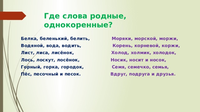 Где слова родные, однокоренные? Белка, беленький, белить, Моряки, морской, моржи, Водяной, вода, водить, Корень, корневой, коржи, Лист, лиса, лисёнок, Холод, холмик, холодок, Лось, лоскут, лосёнок, Носик, носит и носок, Горный, горка, городок, Семя, семечко, семья, Пёс, песочный и песок. Вдруг, подруга и друзья. 