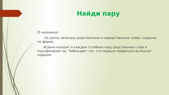  Найди пару (3 человека)  На доске записаны родственные и неродственные слова, сходные по форме.  Игроки находят в каждом столбике пару родственных слов и подчёркивают их. Побеждает тот, кто первым правильно выполнит задание. 