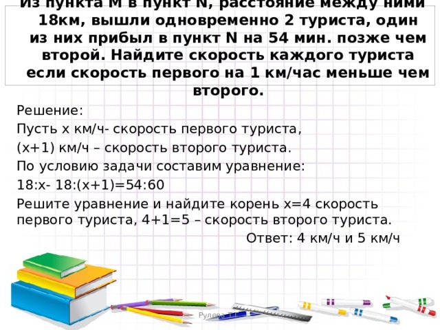  Из пункта M в пункт N, расстояние между ними 18км, вышли одновременно 2 туриста, один из них прибыл в пункт N на 54 мин. позже чем второй. Найдите скорость каждого туриста если скорость первого на 1 км/час меньше чем второго. Решение: Пусть х км/ч- скорость первого туриста, (x+1) км/ч – скорость второго туриста. По условию задачи составим уравнение: 18:x- 18:(x+1)=54:60 Решите уравнение и найдите корень x=4 скорость первого туриста, 4+1=5 – скорость второго туриста.  Ответ: 4 км/ч и 5 км/ч Рулева Т.Г. 