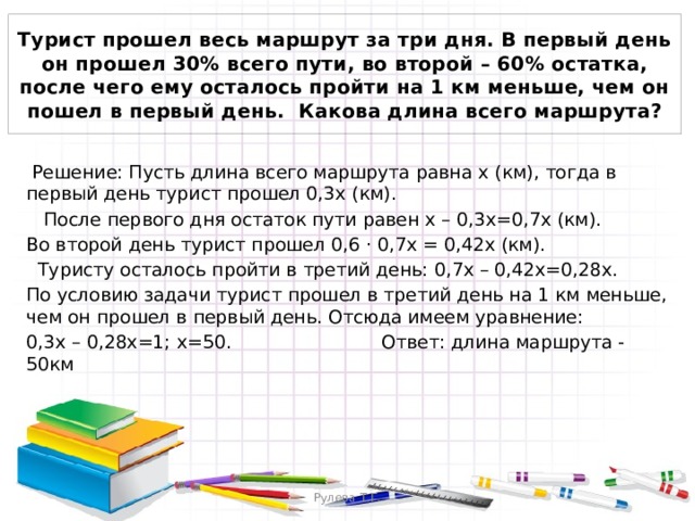 Турист прошел весь маршрут за три дня. В первый день он прошел 30% всего пути, во второй – 60% остатка, после чего ему осталось пройти на 1 км меньше, чем он пошел в первый день. Какова длина всего маршрута?  Решение: Пусть длина всего маршрута равна х (км), тогда в первый день турист прошел 0,3х (км).  После первого дня остаток пути равен х – 0,3х=0,7х (км). Во второй день турист прошел 0,6 ⋅ 0,7x = 0,42x (км).  Туристу осталось пройти в третий день: 0,7х – 0,42х=0,28х. По условию задачи турист прошел в третий день на 1 км меньше, чем он прошел в первый день. Отсюда имеем уравнение: 0,3х – 0,28х=1; х=50. Ответ: длина маршрута - 50км Рулева Т.Г. 