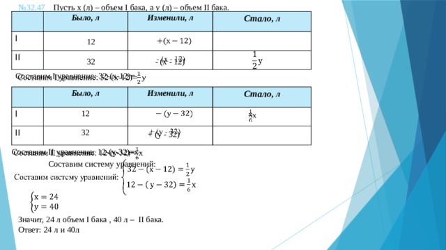 № 32.47 Пусть х (л) – объем I бака, а у (л) – объем II бака.   I Было, л II Изменили, л Стало , л 12 32    - (х - 12)     Составим I уравнение: 32-(х-12)= Было, л I 12 II Изменили, л 32 Стало , л   х    + (у - 32) Составим II уравнение: 12-(у-32)=х   Составим систему уравнений:     Значит, 24 л объем I бака , 40 л – II бака. Ответ: 24 л и 40л 