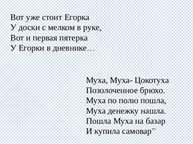 Вот уже стоит Егорка  У доски с мелком в руке,  Вот и первая пятерка  У Егорки в дневнике … Муха, Муха- Цокотуха  Позолоченное брюхо.  Муха по полю пошла,  Муха денежку нашла.  Пошла Муха на базар  И купила самовар ”