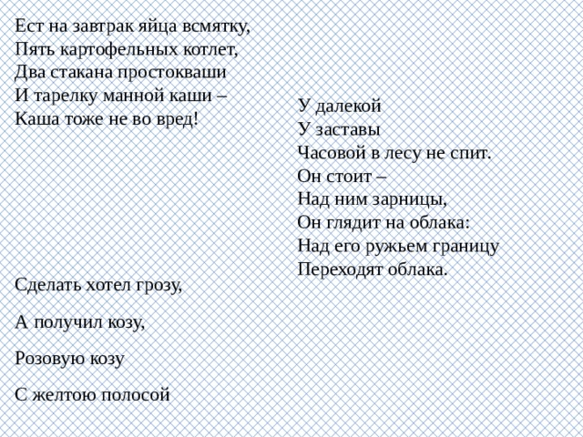 Ест на завтрак яйца всмятку,  Пять картофельных котлет,  Два стакана простокваши  И тарелку манной каши –  Каша тоже не во вред! У далекой  У заставы  Часовой в лесу не спит.  Он стоит –  Над ним зарницы,  Он глядит на облака:  Над его ружьем границу  Переходят облака. Сделать хотел грозу, А получил козу, Розовую козу С желтою полосой