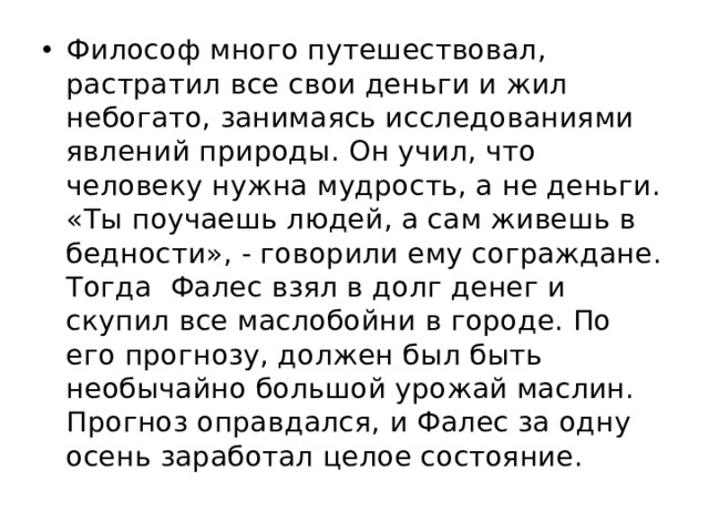 Философ много путешествовал, растратил все свои деньги и жил небогато, занимаясь исследованиями явлений природы. Он учил, что человеку нужна мудрость, а не деньги. «Ты поучаешь людей, а сам живешь в бедности», - говорили ему сограждане. Тогда Фалес взял в долг денег и скупил все маслобойни в городе. По его прогнозу, должен был быть необычайно большой урожай маслин. Прогноз оправдался, и Фалес за одну осень заработал целое состояние.