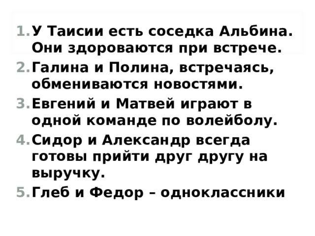 У Таисии есть соседка Альбина. Они здороваются при встрече. Галина и Полина, встречаясь, обмениваются новостями. Евгений и Матвей играют в одной команде по волейболу. Сидор и Александр всегда готовы прийти друг другу на выручку. Глеб и Федор – одноклассники