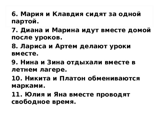 6. Мария и Клавдия сидят за одной партой. 7. Диана и Марина идут вместе домой после уроков. 8. Лариса и Артем делают уроки вместе. 9. Нина и Зина отдыхали вместе в летнем лагере. 10. Никита и Платон обмениваются марками. 11. Юлия и Яна вместе проводят свободное время.