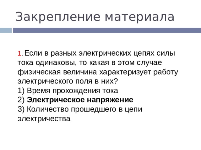 Закрепление материала 1 . Если в разных электрических цепях силы тока одинаковы, то какая в этом случае физическая величина характеризует ра­боту электрического поля в них? 1) Время прохождения тока  2) Электрическое напряжение  3) Количество прошедшего в цепи электричества 