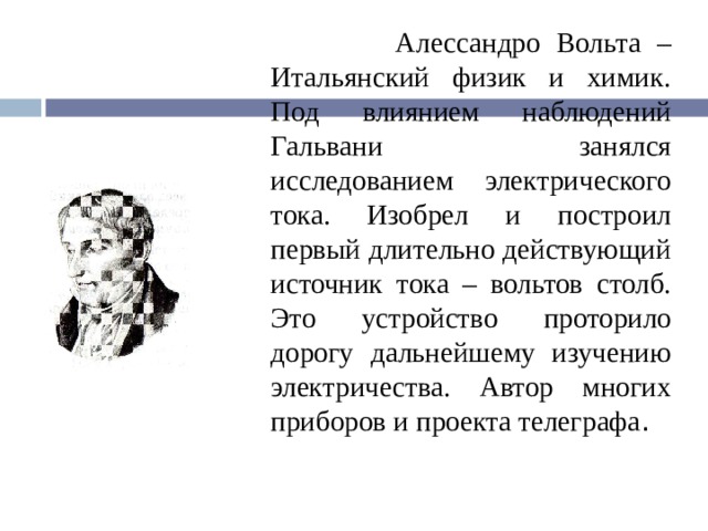  Алессандро Вольта – Итальянский физик и химик. Под влиянием наблюдений Гальвани занялся исследованием электрического тока. Изобрел и построил первый длительно действующий источник тока – вольтов столб. Это устройство проторило дорогу дальнейшему изучению электричества. Автор многих приборов и проекта телеграфа .  