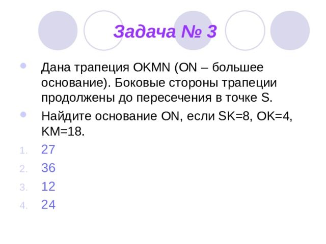 Задача № 3 Дана трапеция OKMN (ON – большее основание). Боковые стороны трапеции продолжены до пересечения в точке S. Найдите основание ON , если SK=8, OK=4, KM=18. 27 36 12 24 