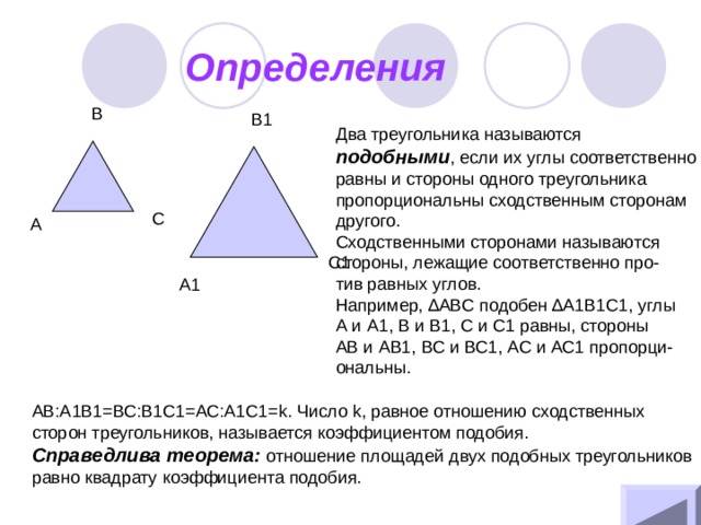 Определения B B1 Два треугольника называются подобными , если их углы соответственно равны и стороны одного треугольника пропорциональны сходственным сторонам другого. Сходственными сторонами называются стороны, лежащие соответственно про- тив равных углов. Например, ∆ ABC подобен ∆ A1B1C1, углы А и А1, В и В1, С и С1 равны, стороны АВ и АВ1, ВС и ВС1, АС и АС1 пропорци- ональны. C A C1 A1 АВ:А1В1=ВС:В1С1=АС:А1С1= k . Число k , равное отношению сходственных сторон треугольников, называется коэффициентом подобия. Справедлива теорема: отношение площадей двух подобных треугольников равно квадрату коэффициента подобия. 