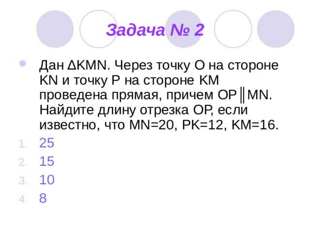 Задача № 2 Дан ∆ KMN . Через точку О на стороне KN и точку Р на стороне KM проведена прямая, причем ОР║ MN . Найдите длину отрезка ОР, если известно, что MN=20, PK=12, KM=16. 25 15 10 8 