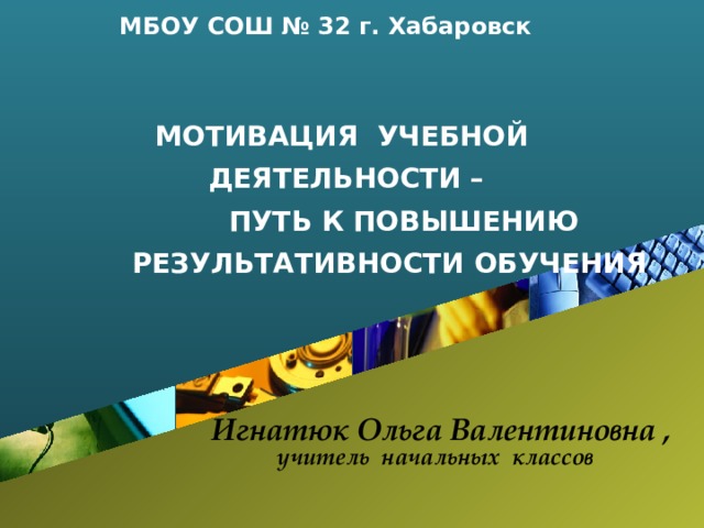 МБОУ СОШ № 32 г. Хабаровск МОТИВАЦИЯ УЧЕБНОЙ ДЕЯТЕЛЬНОСТИ –  ПУТЬ К ПОВЫШЕНИЮ  РЕЗУЛЬТАТИВНОСТИ ОБУЧЕНИЯ  Игнатюк Ольга Валентиновна ,  учитель начальных классов