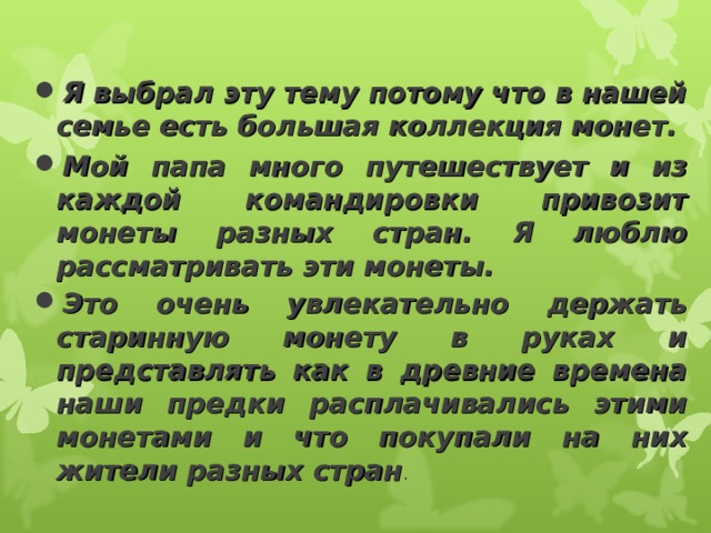 Я выбрал эту тему потому что в нашей семье есть большая коллекция монет. Мой папа много путешествует и из каждой командировки привозит монеты разных стран. Я люблю рассматривать эти монеты. Это очень увлекательно держать старинную монету в руках и представлять как в древние времена наши предки расплачивались этими монетами и что покупали на них жители разных стран . 