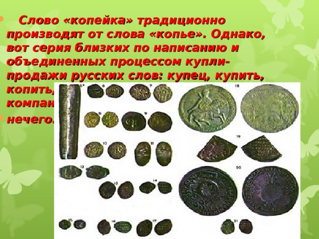  Слово «копейка» традиционно производят от слова «копье». Однако, вот серия близких по написанию и объединенных процессом купли-продажи русских слов: купец, купить, копить, копейка. Копью в такой компании делать нечего.   