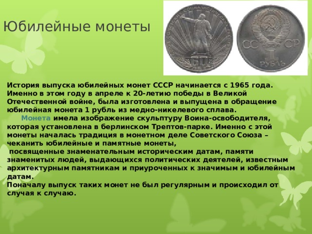                      История выпуска юбилейных монет СССР начинается с 1965 года. Именно в этом году в апреле к 20-летию победы в Великой Отечественной войне, была изготовлена и выпущена в обращение юбилейная монета 1 рубль из медно-никелевого сплава.        Монета имела изображение скульптуру Воина-освободителя, которая установлена в берлинском Трептов-парке. Именно с этой монеты началась традиция в монетном деле Советского Союза – чеканить юбилейные и памятные монеты,  посвященные знаменательным историческим датам, памяти знаменитых людей, выдающихся политических деятелей, известным архитектурным памятникам и приуроченных к значимым и юбилейным датам.  Поначалу выпуск таких монет не был регулярным и происходил от случая к случаю.  Юбилейные монеты 