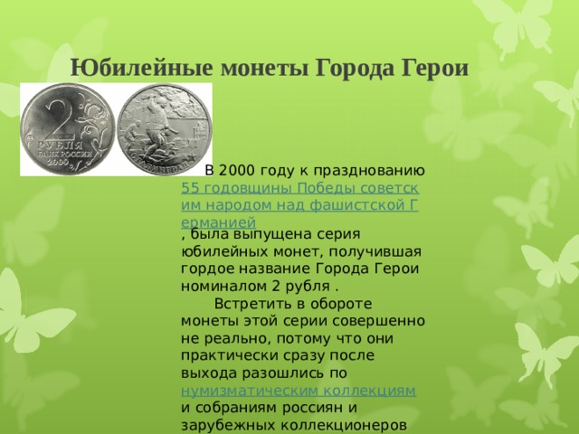 Юбилейные монеты Города Герои                       В 2000 году к празднованию 55 годовщины Победы советским народом над фашистской Германией , была выпущена серия юбилейных монет, получившая гордое название Города Герои номиналом 2 рубля .         Встретить в обороте монеты этой серии совершенно не реально, потому что они практически сразу после выхода разошлись по нумизматическим коллекциям и собраниям россиян и зарубежных коллекционеров 