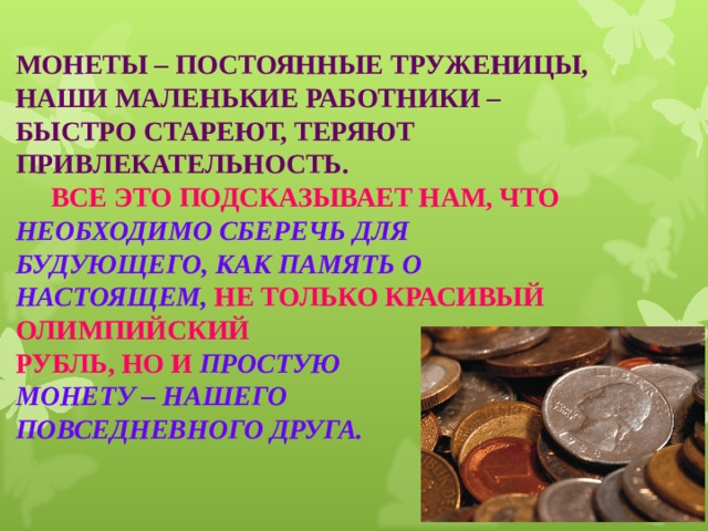 МОНЕТЫ – ПОСТОЯННЫЕ ТРУЖЕНИЦЫ, НАШИ МАЛЕНЬКИЕ РАБОТНИКИ – БЫСТРО СТАРЕЮТ, ТЕРЯЮТ ПРИВЛЕКАТЕЛЬНОСТЬ.   ВСЕ ЭТО ПОДСКАЗЫВАЕТ НАМ, ЧТО НЕОБХОДИМО СБЕРЕЧЬ ДЛЯ БУДУЮЩЕГО, КАК ПАМЯТЬ О НАСТОЯЩЕМ, НЕ ТОЛЬКО КРАСИВЫЙ ОЛИМПИЙСКИЙ  РУБЛЬ, НО И ПРОСТУЮ  МОНЕТУ – НАШЕГО   ПОВСЕДНЕВНОГО ДРУГА. 