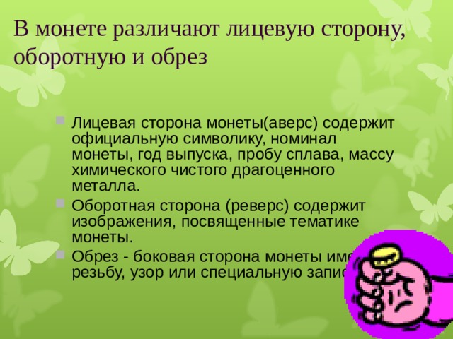 В монете различают лицевую сторону, оборотную и обрез Лицевая сторона монеты(аверс) содержит официальную символику, номинал монеты, год выпуска, пробу сплава, массу химического чистого драгоценного металла. Оборотная сторона (реверс) содержит изображения, посвященные тематике монеты. Обрез - боковая сторона монеты имеет резьбу, узор или специальную запись.   