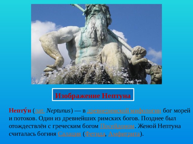 Изображение Нептуна Непту́н  ( лат.   Neptunus ) — в  древнеримской мифологии  бог морей и потоков. Один из древнейших римских богов. Позднее был отождествлён с греческим богом  Посейдоном . Женой Нептуна считалась богиня Салация  ( Фетида ,  Амфитрита ). 
