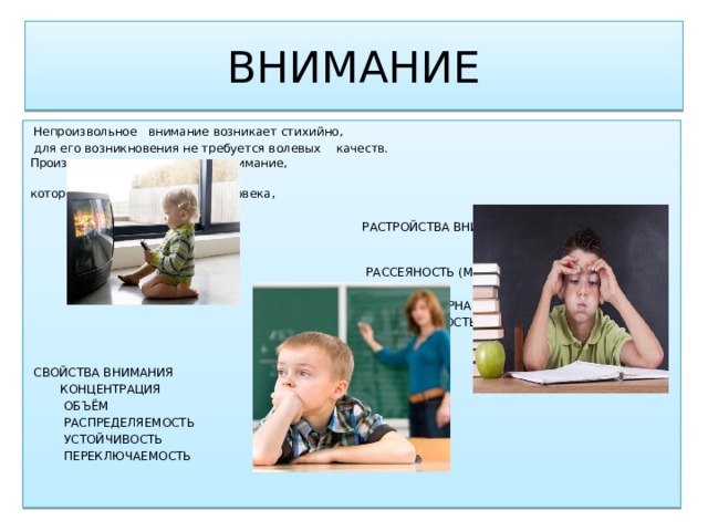 ВНИМАНИЕ  Непроизвольное внимание возникает стихийно,  для его возникновения не требуется волевых качеств. Произвольное внимание - это внимание,  которое регулируется волей человека,  РАСТРОЙСТВА ВНИМАНИЯ  РАССЕЯНОСТЬ (МНИМАЯ И  ПОДЛИННАЯ  ЧЕРЕЗМЕРНАЯ ПОДВИЖНОСТЬ  ИНЕРТНОСТЬ  СВОЙСТВА ВНИМАНИЯ  КОНЦЕНТРАЦИЯ  ОБЪЁМ  РАСПРЕДЕЛЯЕМОСТЬ  УСТОЙЧИВОСТЬ  ПЕРЕКЛЮЧАЕМОСТЬ 