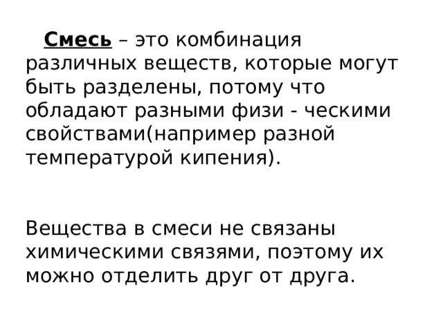 Смесь – это комбинация различных веществ, которые могут быть разделены, потому что обладают разными физи - ческими свойствами(например разной температурой кипения). Вещества в смеси не связаны химическими связями, поэтому их можно отделить друг от друга. 