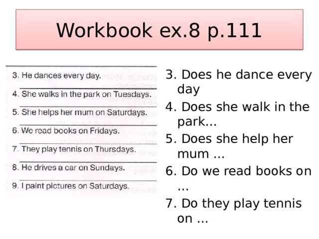 Workbook ex.8 p.111 3. Does he dance every day 4. Does she walk in the park… 5. Does she help her mum … 6. Do we read books on … 7. Do they play tennis on … 