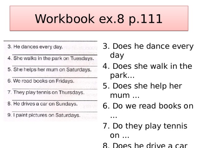 Workbook ex.8 p.111 3. Does he dance every day 4. Does she walk in the park… 5. Does she help her mum … 6. Do we read books on … 7. Do they play tennis on … 8. Does he drive a car on … 