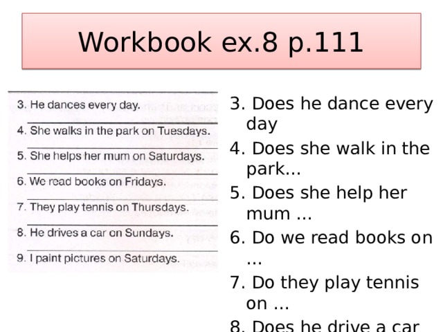 Workbook ex.8 p.111 3. Does he dance every day 4. Does she walk in the park… 5. Does she help her mum … 6. Do we read books on … 7. Do they play tennis on … 8. Does he drive a car on … 9. Do I paint pictures on Saturdays. 