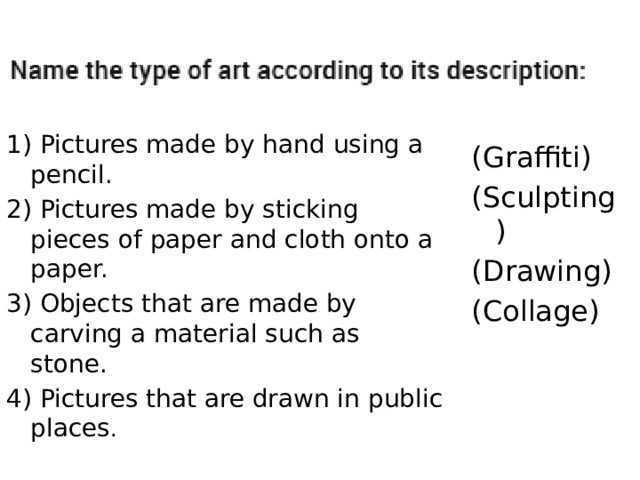 1) Pictures made by hand using a pencil. 2) Pictures made by sticking pieces of paper and cloth onto a paper. 3) Objects that are made by carving a material such as stone. 4) Pictures that are drawn in public places . (Graffiti) (Sculpting) (Drawing) (Collage) 