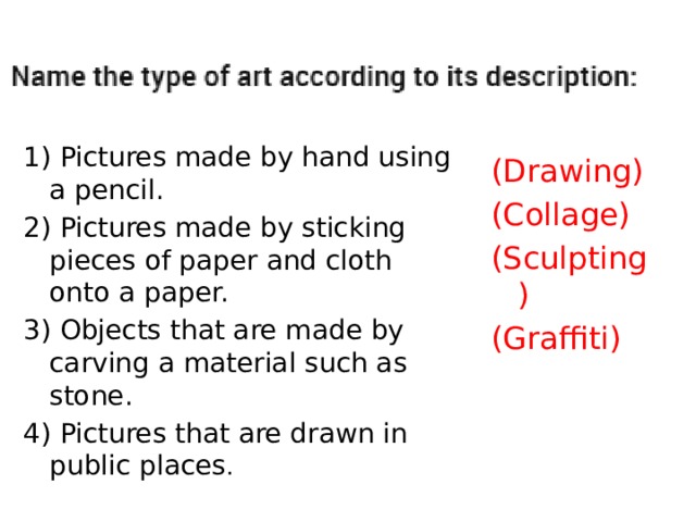 1) Pictures made by hand using a pencil. 2) Pictures made by sticking pieces of paper and cloth onto a paper. 3) Objects that are made by carving a material such as stone. 4) Pictures that are drawn in public places . (Drawing) (Collage) (Sculpting) (Graffiti) 