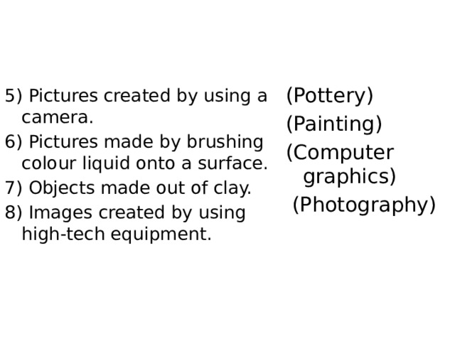(Pottery) (Painting) (Computer graphics)  (Photography) 5) Pictures created by using a camera. 6) Pictures made by brushing colour liquid onto a surface. 7) Objects made out of clay. 8) Images created by using high-tech equipment. 