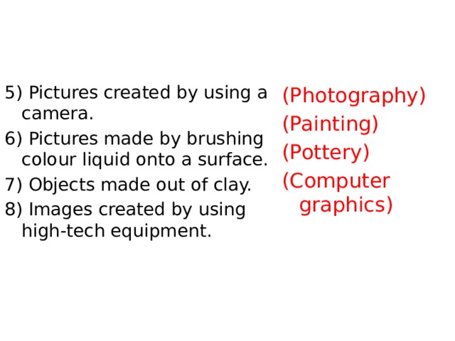 5) Pictures created by using a camera. 6) Pictures made by brushing colour liquid onto a surface. 7) Objects made out of clay. 8) Images created by using high-tech equipment. (Photography) (Painting) (Pottery) (Computer graphics) 