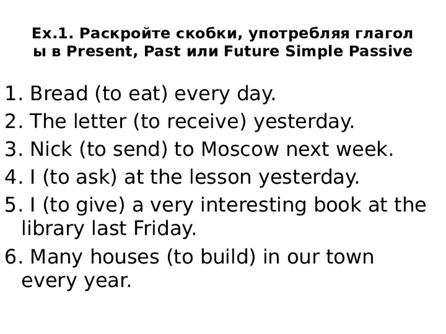 Ex.1. Раскройте скобки, употребляя глаголы в Present, Past или Future Simple Passive 1. Bread (to eat) every day. 2. The letter (to receive) yesterday. 3. Nick (to send) to Moscow next week. 4. I (to ask) at the lesson yesterday. 5. I (to give) a very interesting book at the library last Friday. 6. Many houses (to build) in our town every year.  