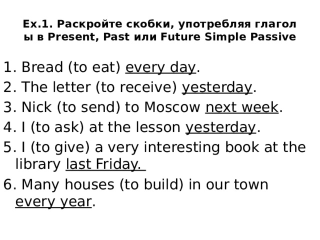 Ex.1. Раскройте скобки, употребляя глаголы в Present, Past или Future Simple Passive 1. Bread (to eat) every day . 2. The letter (to receive) yesterday . 3. Nick (to send) to Moscow next week . 4. I (to ask) at the lesson yesterday . 5. I (to give) a very interesting book at the library last Friday. 6. Many houses (to build) in our town every year .  