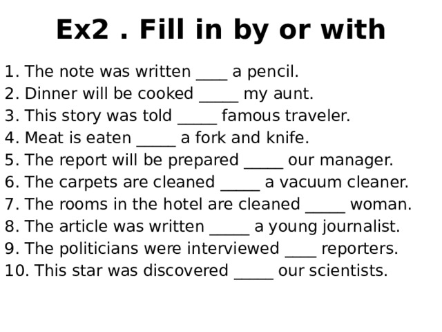 Ex2 . Fill in by or with 1. The note was written ____ a pencil. 2. Dinner will be cooked _____ my aunt. 3. This story was told _____ famous traveler. 4. Meat is eaten _____ a fork and knife. 5. The report will be prepared _____ our manager. 6. The carpets are cleaned _____ a vacuum cleaner. 7. The rooms in the hotel are cleaned _____ woman. 8. The article was written _____ a young journalist. 9. The politicians were interviewed ____ reporters. 10. This star was discovered _____ our scientists. 