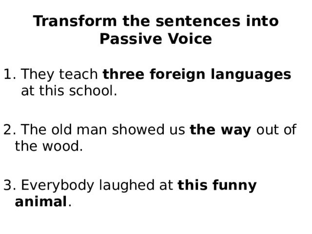 Transform the sentences into Passive Voice They teach three foreign languages at this school. 2. The old man showed us the way out of the wood. 3. Everybody laughed at this funny animal . 4. Bees gather honey from flowers. 
