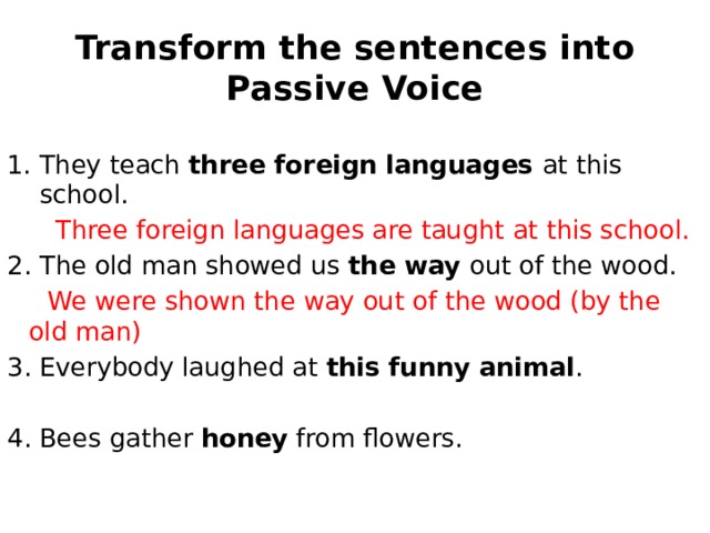 Transform the sentences into Passive Voice They teach three foreign languages at this school.  Three foreign languages are taught at this school. 2. The old man showed us the way out of the wood.  We were shown the way out of the wood (by the old man) 3. Everybody laughed at this funny animal . 4. Bees gather honey from flowers. 